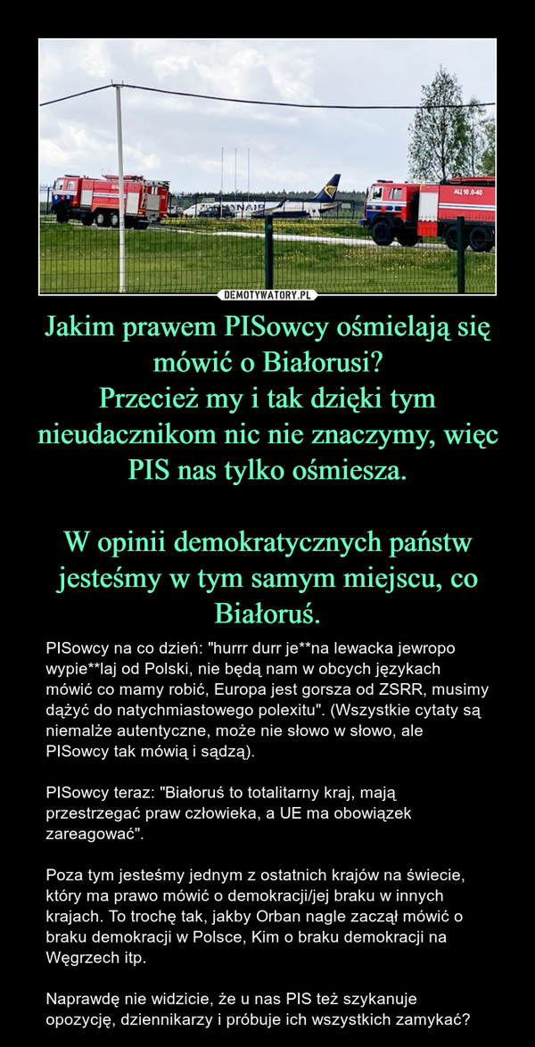 Jakim prawem PISowcy ośmielają się mówić o Białorusi?Przecież my i tak dzięki tym nieudacznikom nic nie znaczymy, więc PIS nas tylko ośmiesza.W opinii demokratycznych państw jesteśmy w tym samym miejscu, co Białoruś. – PISowcy na co dzień: "hurrr durr je**na lewacka jewropo wypie**laj od Polski, nie będą nam w obcych językach mówić co mamy robić, Europa jest gorsza od ZSRR, musimy dążyć do natychmiastowego polexitu". (Wszystkie cytaty są niemalże autentyczne, może nie słowo w słowo, ale PISowcy tak mówią i sądzą). PISowcy teraz: "Białoruś to totalitarny kraj, mają przestrzegać praw człowieka, a UE ma obowiązek zareagować". Poza tym jesteśmy jednym z ostatnich krajów na świecie, który ma prawo mówić o demokracji/jej braku w innych krajach. To trochę tak, jakby Orban nagle zaczął mówić o braku demokracji w Polsce, Kim o braku demokracji na Węgrzech itp. Naprawdę nie widzicie, że u nas PIS też szykanuje opozycję, dziennikarzy i próbuje ich wszystkich zamykać? 