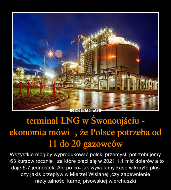 terminal LNG w Śwonoujściu - ekonomia mówi  , że Polsce potrzeba od 11 do 20 gazowców – Wszystkie mógłby wyprodukować polski przemysł, potrzebujemy 163 kursow rocznie , za które płaci się w 2021 1,1 mld dolarów a to daje 6-7 jednostek. Ale po co- jak wywalamy kase w koryto plus czy jakiś przepływ w Mierzei Wiślanej ,czy zapewnienie nietykalności karnej pisowskiej wierchuszki 