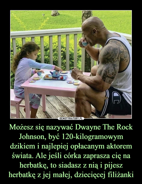 Możesz się nazywać Dwayne The Rock Johnson, być 120-kilogramowym dzikiem i najlepiej opłacanym aktorem świata. Ale jeśli córka zaprasza cię na herbatkę, to siadasz z nią i pijesz herbatkę z jej małej, dziecięcej filiżanki