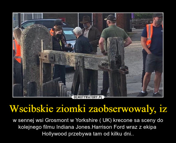 Wscibskie ziomki zaobserwowaly, iz – w sennej wsi Grosmont w Yorkshire ( UK) krecone sa sceny do kolejnego filmu Indiana Jones.Harrison Ford wraz z ekipa  Hollywood przebywa tam od kilku dni.. 