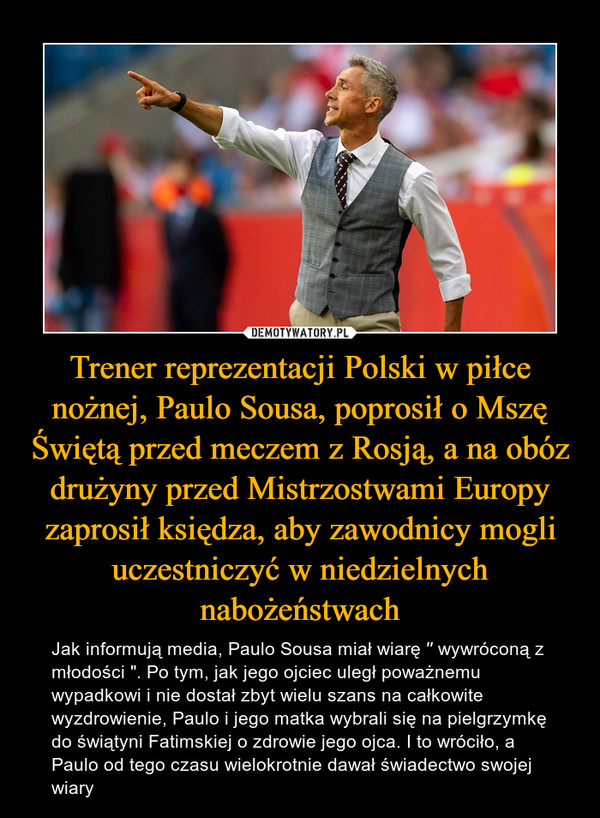 Trener reprezentacji Polski w piłce nożnej, Paulo Sousa, poprosił o Mszę Świętą przed meczem z Rosją, a na obóz drużyny przed Mistrzostwami Europy zaprosił księdza, aby zawodnicy mogli uczestniczyć w niedzielnych nabożeństwach – Jak informują media, Paulo Sousa miał wiarę ′′ wywróconą z młodości ". Po tym, jak jego ojciec uległ poważnemu wypadkowi i nie dostał zbyt wielu szans na całkowite wyzdrowienie, Paulo i jego matka wybrali się na pielgrzymkę do świątyni Fatimskiej o zdrowie jego ojca. I to wróciło, a Paulo od tego czasu wielokrotnie dawał świadectwo swojej wiary 