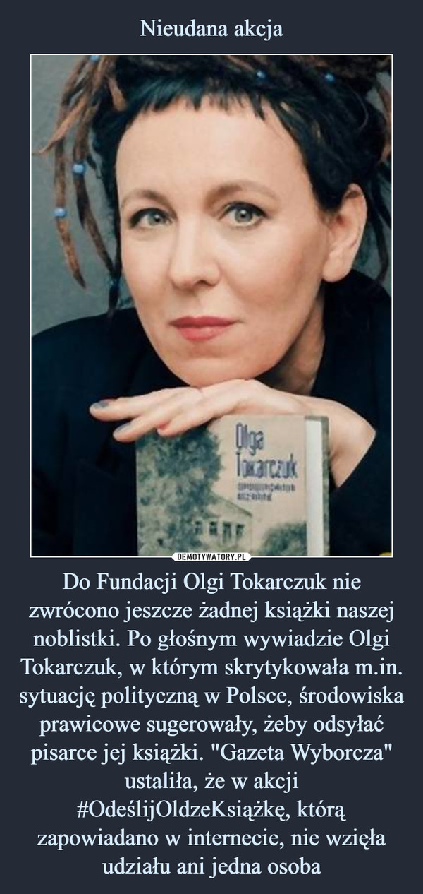 Nieudana akcja Do Fundacji Olgi Tokarczuk nie zwrócono jeszcze żadnej książki naszej noblistki. Po głośnym wywiadzie Olgi Tokarczuk, w którym skrytykowała m.in. sytuację polityczną w Polsce, środowiska prawicowe sugerowały, żeby odsyłać pisarce jej książki. "Gazeta Wyborcza" ustaliła, że w akcji #OdeślijOldzeKsiążkę, którą zapowiadano w internecie, nie wzięła udziału ani jedna osoba