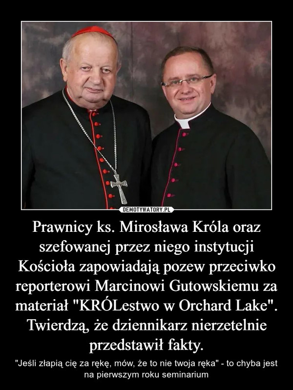 Prawnicy ks. Mirosława Króla oraz szefowanej przez niego instytucji Kościoła zapowiadają pozew przeciwko reporterowi Marcinowi Gutowskiemu za materiał "KRÓLestwo w Orchard Lake". Twierdzą, że dziennikarz nierzetelnie przedstawił fakty. – "Jeśli złapią cię za rękę, mów, że to nie twoja ręka" - to chyba jest na pierwszym roku seminarium 