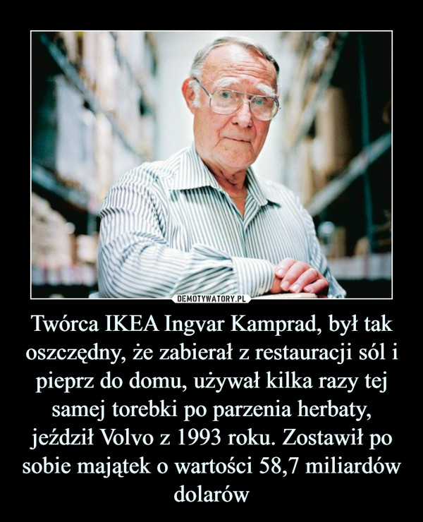 Twórca IKEA Ingvar Kamprad, był tak oszczędny, że zabierał z restauracji sól i pieprz do domu, używał kilka razy tej samej torebki po parzenia herbaty, jeździł Volvo z 1993 roku. Zostawił po sobie majątek o wartości 58,7 miliardów dolarów –  