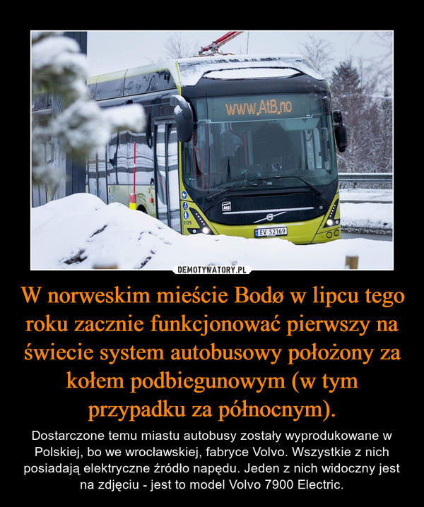 W norweskim mieście Bodø w lipcu tego roku zacznie funkcjonować pierwszy na świecie system autobusowy położony za kołem podbiegunowym (w tym przypadku za północnym). – Dostarczone temu miastu autobusy zostały wyprodukowane w Polskiej, bo we wrocławskiej, fabryce Volvo. Wszystkie z nich posiadają elektryczne źródło napędu. Jeden z nich widoczny jest na zdjęciu - jest to model Volvo 7900 Electric. 