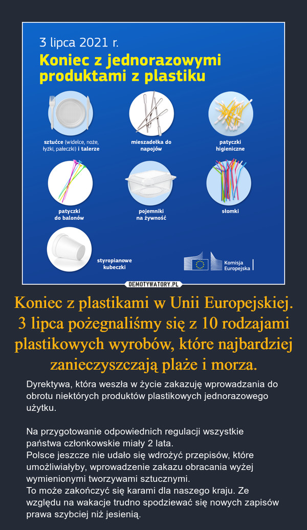 Koniec z plastikami w Unii Europejskiej. 3 lipca pożegnaliśmy się z 10 rodzajami plastikowych wyrobów, które najbardziej zanieczyszczają plaże i morza. – Dyrektywa, która weszła w życie zakazuję wprowadzania do obrotu niektórych produktów plastikowych jednorazowego użytku.Na przygotowanie odpowiednich regulacji wszystkie państwa członkowskie miały 2 lata.Polsce jeszcze nie udało się wdrożyć przepisów, które umożliwiałyby, wprowadzenie zakazu obracania wyżej wymienionymi tworzywami sztucznymi.To może zakończyć się karami dla naszego kraju. Ze względu na wakacje trudno spodziewać się nowych zapisów prawa szybciej niż jesienią. 