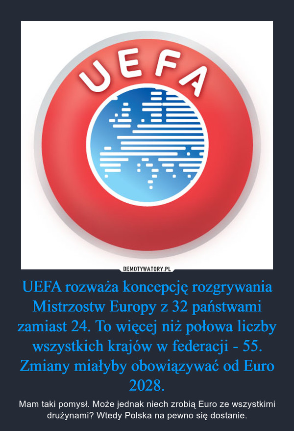 UEFA rozważa koncepcję rozgrywania Mistrzostw Europy z 32 państwami zamiast 24. To więcej niż połowa liczby wszystkich krajów w federacji - 55. Zmiany miałyby obowiązywać od Euro 2028. – Mam taki pomysł. Może jednak niech zrobią Euro ze wszystkimi drużynami? Wtedy Polska na pewno się dostanie. 