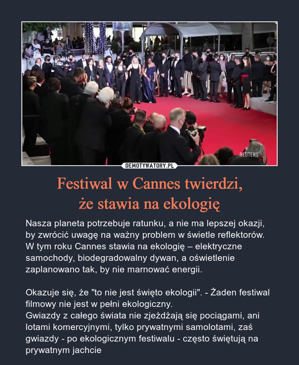 Festiwal w Cannes twierdzi,że stawia na ekologię – Nasza planeta potrzebuje ratunku, a nie ma lepszej okazji, by zwrócić uwagę na ważny problem w świetle reflektorów. W tym roku Cannes stawia na ekologię – elektryczne samochody, biodegradowalny dywan, a oświetlenie zaplanowano tak, by nie marnować energii.Okazuje się, że "to nie jest święto ekologii". - Żaden festiwal filmowy nie jest w pełni ekologiczny.Gwiazdy z całego świata nie zjeżdżają się pociągami, ani lotami komercyjnymi, tylko prywatnymi samolotami, zaś gwiazdy - po ekologicznym festiwalu - często świętują na prywatnym jachcie 