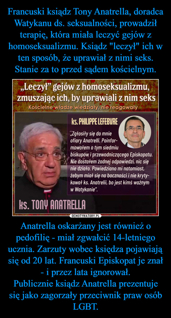 Francuski ksiądz Tony Anatrella, doradca Watykanu ds. seksualności, prowadził terapię, która miała leczyć gejów z homoseksualizmu. Ksiądz "leczył" ich w ten sposób, że uprawiał z nimi seks. Stanie za to przed sądem kościelnym. Anatrella oskarżany jest również o pedofilię - miał zgwałcić 14-letniego ucznia. Zarzuty wobec księdza pojawiają się od 20 lat. Francuski Episkopat je znał - i przez lata ignorował.
Publicznie ksiądz Anatrella prezentuje się jako zagorzały przeciwnik praw osób LGBT.