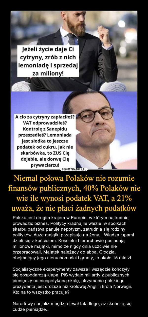 Niemal połowa Polaków nie rozumie finansów publicznych, 40% Polaków nie wie ile wynosi podatek VAT, a 21% uważa, że nie płaci żadnych podatków – Polska jest drugim krajem w Europie, w którym najtrudniej prowadzić biznes. Politycy kradną ile wlezie, w spółkach skarbu państwa panuje nepotyzm, zatrudnia się rodziny polityków, duże majątki przepisuje na żony... Władza łupami dzieli się z kościołem. Kościelni hierarchowie posiadają milionowe majątki, mimo że nigdy dnia uczciwie nie przepracowali. Majątek należący do abpa. Głodzia, obejmujący jego nieruchomości i grunty, to około 15 mln zł.Socjalistyczne eksperymenty zawsze i wszędzie kończyły się gospodarczą klapą. PiS wydaje miliardy z publicznych pieniędzy na niespotykaną skalę, utrzymanie polskiego prezydenta jest droższe niż królowej Anglii i króla Norwegii. Kto na to wszystko pracuje?Narodowy socjalizm będzie trwał tak długo, aż skończą się cudze pieniądze... jeżeli życie daje Ci cytryny, zrób z nich lemoniadę i sprzedaj za miliony! A cło za cytryny zapłaciłeś? VAT odprowadziłeś? Kontrolę z Sanepidu przeszedłeś? Lemoniada jest słodka to jeszcze podatek od cukru. jak nie skarbówka, to ZUS Cię dojebie, ale dorwę Cię prywaciarzu!