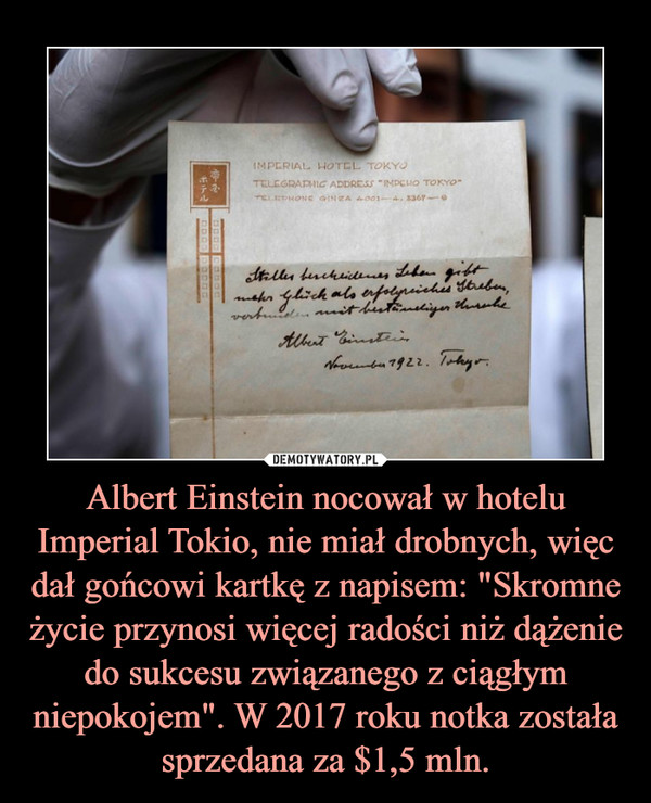 Albert Einstein nocował w hotelu Imperial Tokio, nie miał drobnych, więc dał gońcowi kartkę z napisem: "Skromne życie przynosi więcej radości niż dążenie do sukcesu związanego z ciągłym niepokojem". W 2017 roku notka została sprzedana za $1,5 mln.
