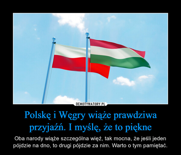 Polskę i Węgry wiąże prawdziwa przyjaźń. I myślę, że to piękne – Oba narody wiąże szczególna więź, tak mocna, że jeśli jeden pójdzie na dno, to drugi pójdzie za nim. Warto o tym pamiętać. 