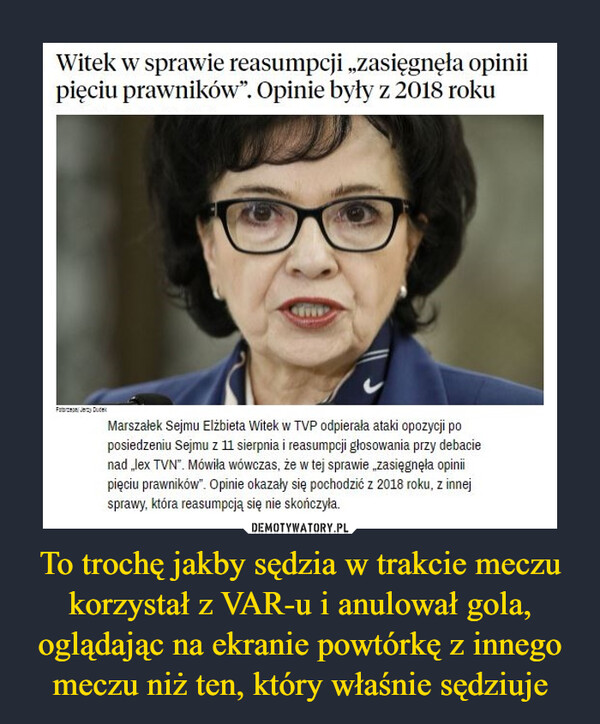 To trochę jakby sędzia w trakcie meczu korzystał z VAR-u i anulował gola, oglądając na ekranie powtórkę z innego meczu niż ten, który właśnie sędziuje –  Witek w sprawie reasumpcji „zasięgnęła opinii pięciu prawników". Opinie były z 2018 roku Marszałek Sejmu Elżbieta Witek w TVP odpierała ataki opozycji po posiedzeniu Sejmu z 11 sierpnia i reasumpcji głosowania przy debacie nad .,lex TVN". Mówiła wówczas, że w tej sprawie „zasięgnęła opinii pięciu prawników". Opinie okazały się pochodzić z 2018 roku. z innej sprawy, która reasumpcją się nie skończyła.