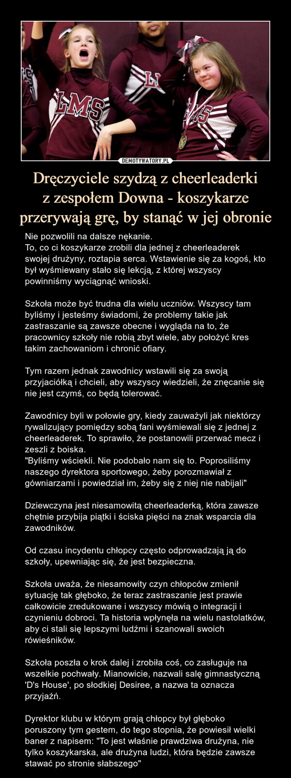 Dręczyciele szydzą z cheerleaderkiz zespołem Downa - koszykarze przerywają grę, by stanąć w jej obronie – Nie pozwolili na dalsze nękanie.To, co ci koszykarze zrobili dla jednej z cheerleaderek swojej drużyny, roztapia serca. Wstawienie się za kogoś, kto był wyśmiewany stało się lekcją, z której wszyscy powinniśmy wyciągnąć wnioski.Szkoła może być trudna dla wielu uczniów. Wszyscy tam byliśmy i jesteśmy świadomi, że problemy takie jak zastraszanie są zawsze obecne i wygląda na to, że pracownicy szkoły nie robią zbyt wiele, aby położyć kres takim zachowaniom i chronić ofiary.Tym razem jednak zawodnicy wstawili się za swoją przyjaciółką i chcieli, aby wszyscy wiedzieli, że znęcanie się nie jest czymś, co będą tolerować.Zawodnicy byli w połowie gry, kiedy zauważyli jak niektórzy rywalizujący pomiędzy sobą fani wyśmiewali się z jednej z cheerleaderek. To sprawiło, że postanowili przerwać mecz i zeszli z boiska."Byliśmy wściekli. Nie podobało nam się to. Poprosiliśmy naszego dyrektora sportowego, żeby porozmawiał z gówniarzami i powiedział im, żeby się z niej nie nabijali"Dziewczyna jest niesamowitą cheerleaderką, która zawsze chętnie przybija piątki i ściska pięści na znak wsparcia dla zawodników.Od czasu incydentu chłopcy często odprowadzają ją do szkoły, upewniając się, że jest bezpieczna.Szkoła uważa, że niesamowity czyn chłopców zmienił sytuację tak głęboko, że teraz zastraszanie jest prawie całkowicie zredukowane i wszyscy mówią o integracji i czynieniu dobroci. Ta historia wpłynęła na wielu nastolatków, aby ci stali się lepszymi ludźmi i szanowali swoich rówieśników.Szkoła poszła o krok dalej i zrobiła coś, co zasługuje na wszelkie pochwały. Mianowicie, nazwali salę gimnastyczną 'D's House', po słodkiej Desiree, a nazwa ta oznacza przyjaźń.Dyrektor klubu w którym grają chłopcy był głęboko poruszony tym gestem, do tego stopnia, że powiesił wielki baner z napisem: "To jest właśnie prawdziwa drużyna, nie tylko koszykarska, ale drużyna ludzi, która będzie zawsze stawać po stronie słabszego" Nie pozwolili na dalsze nękanie.To, co ci koszykarze zrobili dla jednej z cheerleaderek swojej drużyny, roztapia serca. Wstawienie się za kogoś, kto był wyśmiewany stało się lekcją, z której wszyscy powinniśmy wyciągnąć wnioski.Szkoła może być trudna dla wielu uczniów. Wszyscy tam byliśmy i jesteśmy świadomi, że problemy takie jak zastraszanie są zawsze obecne i wygląda na to, że pracownicy szkoły nie robią zbyt wiele, aby położyć kres takim zachowaniom i chronić ofiary.Tym razem jednak zawodnicy wstawili się za swoją przyjaciółką i chcieli, aby wszyscy wiedzieli, że znęcanie się nie jest czymś, co będą tolerować.Zawodnicy byli w połowie gry, kiedy zauważyli jak niektórzy rywalizujący pomiędzy sobą fani wyśmiewali się z jednej z cheerleaderek. To sprawiło, że postanowili przerwać mecz i zeszli z boiska."Byliśmy wściekli. Nie podobało nam się to. Poprosiliśmy naszego dyrektora sportowego, żeby porozmawiał z gówniarzami i powiedział im, żeby się z niej nie nabijali"Dziewczyna jest niesamowitą cheerleaderką, która zawsze chętnie przybija piątki i ściska pięści na znak wsparcia dla zawodników.Od czasu incydentu chłopcy często odprowadzają ją do szkoły, upewniając się, że jest bezpieczna.Szkoła uważa, że niesamowity czyn chłopców zmienił sytuację tak głęboko, że teraz zastraszanie jest prawie całkowicie zredukowane i wszyscy mówią o integracji i czynieniu dobroci. Ta historia wpłynęła na wielu nastolatków, aby ci stali się lepszymi ludźmi i szanowali swoich rówieśników.Szkoła poszła o krok dalej i zrobiła coś, co zasługuje na wszelkie pochwały. Mianowicie, nazwali salę gimnastyczną 'D's House', po słodkiej Desiree, a nazwa ta oznacza przyjaźń.Dyrektor klubu w którym grają chłopcy był głęboko poruszony tym gestem, do tego stopnia, że powiesił wielki baner z napisem: "To jest właśnie prawdziwa drużyna, nie tylko koszykarska, ale drużyna ludzi, która będzie zawsze stawać po stronie słabszego"