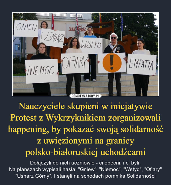 Nauczyciele skupieni w inicjatywie Protest z Wykrzyknikiem zorganizowali happening, by pokazać swoją solidarność z uwięzionymi na granicy polsko-białoruskiej uchodźcami – Dołączyli do nich uczniowie - ci obecni, i ci byli.Na planszach wypisali hasła: "Gniew", "Niemoc", "Wstyd", "Ofiary" "Usnarz Górny". I stanęli na schodach pomnika Solidarności 