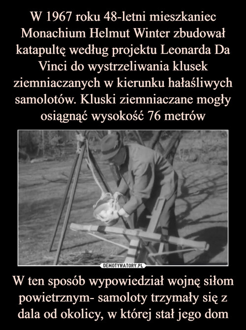 W 1967 roku 48-letni mieszkaniec Monachium Helmut Winter zbudował katapultę według projektu Leonarda Da Vinci do wystrzeliwania klusek ziemniaczanych w kierunku hałaśliwych samolotów. Kluski ziemniaczane mogły osiągnąć wysokość 76 metrów W ten sposób wypowiedział wojnę siłom powietrznym- samoloty trzymały się z dala od okolicy, w której stał jego dom