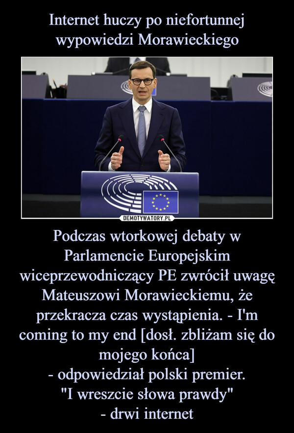 Podczas wtorkowej debaty w Parlamencie Europejskim wiceprzewodniczący PE zwrócił uwagę Mateuszowi Morawieckiemu, że przekracza czas wystąpienia. - I'm coming to my end [dosł. zbliżam się do mojego końca]- odpowiedział polski premier."I wreszcie słowa prawdy"- drwi internet –  
