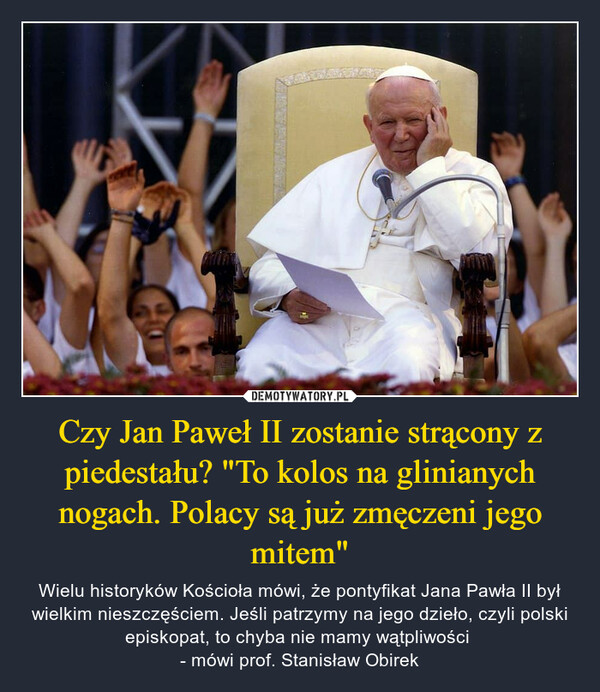 Czy Jan Paweł II zostanie strącony z piedestału? "To kolos na glinianych nogach. Polacy są już zmęczeni jego mitem" – Wielu historyków Kościoła mówi, że pontyfikat Jana Pawła II był wielkim nieszczęściem. Jeśli patrzymy na jego dzieło, czyli polski episkopat, to chyba nie mamy wątpliwości - mówi prof. Stanisław Obirek 