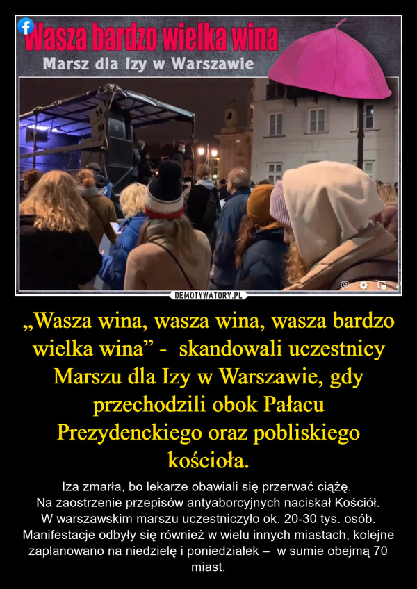 „Wasza wina, wasza wina, wasza bardzo wielka wina” -  skandowali uczestnicy Marszu dla Izy w Warszawie, gdy przechodzili obok Pałacu Prezydenckiego oraz pobliskiego kościoła. – Iza zmarła, bo lekarze obawiali się przerwać ciążę. Na zaostrzenie przepisów antyaborcyjnych naciskał Kościół.W warszawskim marszu uczestniczyło ok. 20-30 tys. osób. Manifestacje odbyły się również w wielu innych miastach, kolejne zaplanowano na niedzielę i poniedziałek –  w sumie obejmą 70 miast. 