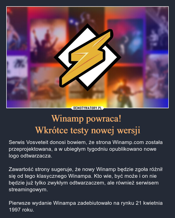 Winamp powraca! Wkrótce testy nowej wersji – Serwis Vosveteit donosi bowiem, że strona Winamp.com została przeprojektowana, a w ubiegłym tygodniu opublikowano nowe logo odtwarzacza.Zawartość strony sugeruje, że nowy Winamp będzie zgoła różnił się od tego klasycznego Winampa. Kto wie, być może i on nie będzie już tylko zwykłym odtwarzaczem, ale również serwisem streamingowym.Pierwsze wydanie Winampa zadebiutowało na rynku 21 kwietnia 1997 roku. 