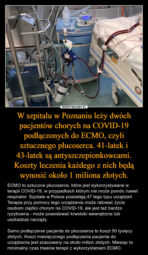 W szpitalu w Poznaniu leży dwóch pacjentów chorych na COVID-19 podłączonych do ECMO, czyli sztucznego płucoserca. 41-latek i 43-latek są antyszczepionkowcami. Koszty leczenia każdego z nich będą wynosić około 1 miliona złotych. – ECMO to sztuczne płucoserce, które jest wykorzystywane w terapii COVID-19, w przypadkach którym nie może pomóc nawet respirator. Szpitale w Polsce posiadają 47 tego typu urządzeń. Terapia przy pomocy tego urządzenia może ratować życie osobom ciężko chorym na COVID-19, ale jest też bardzo ryzykowna - może powodować krwotoki wewnętrzne lub uszkadzać narządy.Samo podłączenie pacjenta do płucoserca to koszt 50 tysięcy złotych. Koszt miesięcznego podłączenia pacjenta do urządzenia jest szacowany na około milion złotych. Miesiąc to minimalny czas trwania terapii z wykorzystaniem ECMO. 