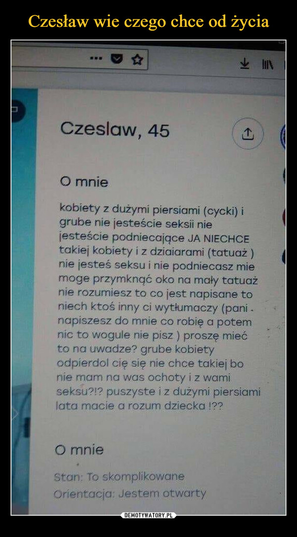  –  Czesław, 45 O mnie kobiety z dużymi piersiami (cycki) i grube nie jesteście seksii nie jesteście podniecające JA NIECHCE takiej kobiety i z dziaiarami (tatuaż ) nie jesteś seksu i nie podniecasz mie moge przymknąć oko na mały tatuaż nie rozumiesz to co jest napisane to niech ktoś inny ci wytłumaczy (pani . napiszesz do mnie co robię a potem nic to wogule nie pisz ) proszę mieć to na uwadze? grube kobiety odpierdol cię się nie chce takiej bo nie mam na was ochoty i z wami seksu?!? puszyste i z dużymi piersiami lata macie a rozum dziecka !?? O mnie ',ton. To skomplikowane Orientacja Jestem otwarty