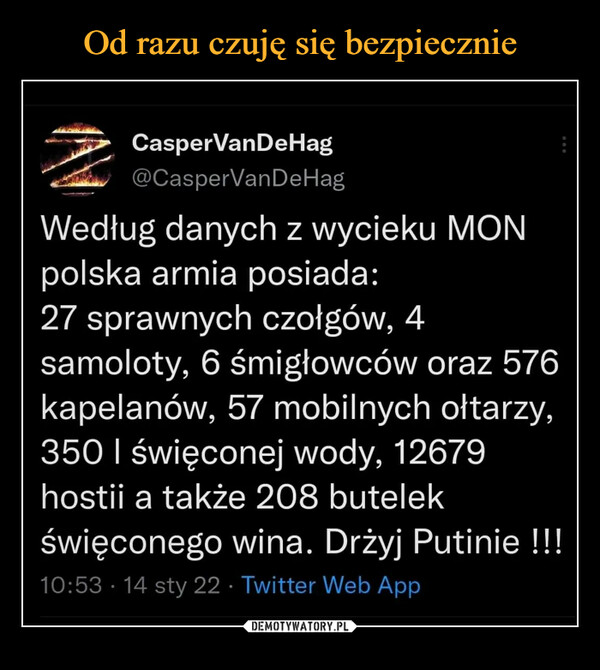  –  CasperVanDeHag <9A—asperVanDeHag Według danych z wycieku MON polska armia posiada: 27 sprawnych czołgów, 4 samoloty, 6 śmigłowców oraz 576 kapelanów, 57 mobilnych ołtarzy, 350 I święconej wody, 12679 hostii a także 208 butelek święconego wina. Drżyj Putinie !!! 0:53 • 14 sty 22 witter Web App