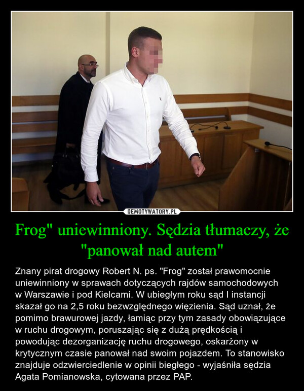 Frog" uniewinniony. Sędzia tłumaczy, że "panował nad autem" – Znany pirat drogowy Robert N. ps. "Frog" został prawomocnie uniewinniony w sprawach dotyczących rajdów samochodowych w Warszawie i pod Kielcami. W ubiegłym roku sąd I instancji skazał go na 2,5 roku bezwzględnego więzienia. Sąd uznał, że pomimo brawurowej jazdy, łamiąc przy tym zasady obowiązujące w ruchu drogowym, poruszając się z dużą prędkością i powodując dezorganizację ruchu drogowego, oskarżony w krytycznym czasie panował nad swoim pojazdem. To stanowisko znajduje odzwierciedlenie w opinii biegłego - wyjaśniła sędzia Agata Pomianowska, cytowana przez PAP. 
