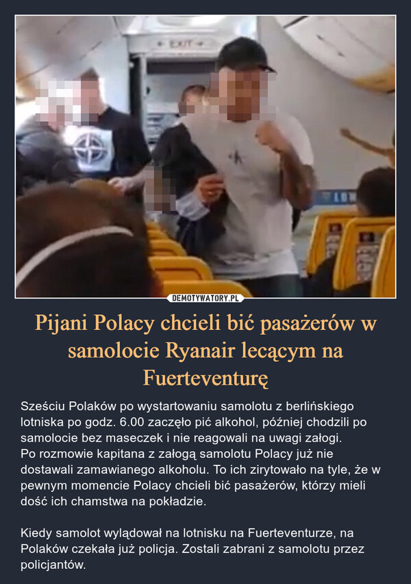Pijani Polacy chcieli bić pasażerów w samolocie Ryanair lecącym na Fuerteventurę – Sześciu Polaków po wystartowaniu samolotu z berlińskiego lotniska po godz. 6.00 zaczęło pić alkohol, później chodzili po samolocie bez maseczek i nie reagowali na uwagi załogi.Po rozmowie kapitana z załogą samolotu Polacy już nie dostawali zamawianego alkoholu. To ich zirytowało na tyle, że w pewnym momencie Polacy chcieli bić pasażerów, którzy mieli dość ich chamstwa na pokładzie. Kiedy samolot wylądował na lotnisku na Fuerteventurze, na Polaków czekała już policja. Zostali zabrani z samolotu przez policjantów. 