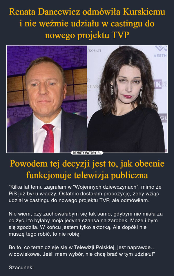 Powodem tej decyzji jest to, jak obecnie funkcjonuje telewizja publiczna – "Kilka lat temu zagrałam w "Wojennych dziewczynach", mimo że PiS już był u władzy. Ostatnio dostałam propozycję, żeby wziąć udział w castingu do nowego projektu TVP, ale odmówiłam. Nie wiem, czy zachowałabym się tak samo, gdybym nie miała za co żyć i to byłaby moja jedyna szansa na zarobek. Może i bym się zgodziła. W końcu jestem tylko aktorką. Ale dopóki nie muszę tego robić, to nie robię.Bo to, co teraz dzieje się w Telewizji Polskiej, jest naprawdę… widowiskowe. Jeśli mam wybór, nie chcę brać w tym udziału!"Szacunek! 