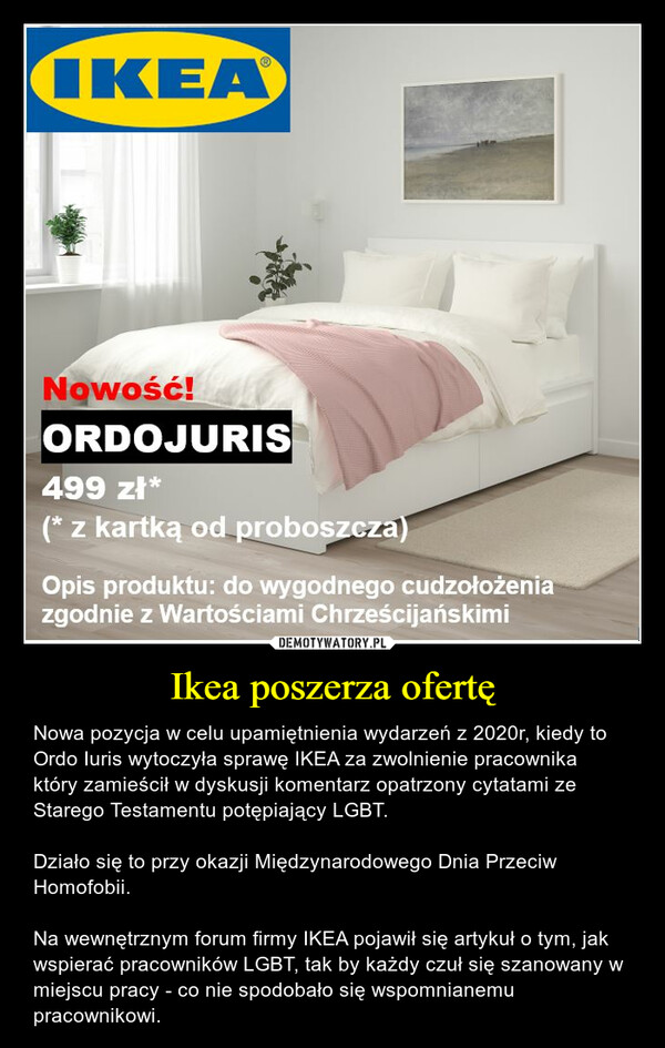 Ikea poszerza ofertę – Nowa pozycja w celu upamiętnienia wydarzeń z 2020r, kiedy to Ordo Iuris wytoczyła sprawę IKEA za zwolnienie pracownika który zamieścił w dyskusji komentarz opatrzony cytatami ze Starego Testamentu potępiający LGBT. Działo się to przy okazji Międzynarodowego Dnia Przeciw Homofobii.Na wewnętrznym forum firmy IKEA pojawił się artykuł o tym, jak wspierać pracowników LGBT, tak by każdy czuł się szanowany w miejscu pracy - co nie spodobało się wspomnianemu pracownikowi. 