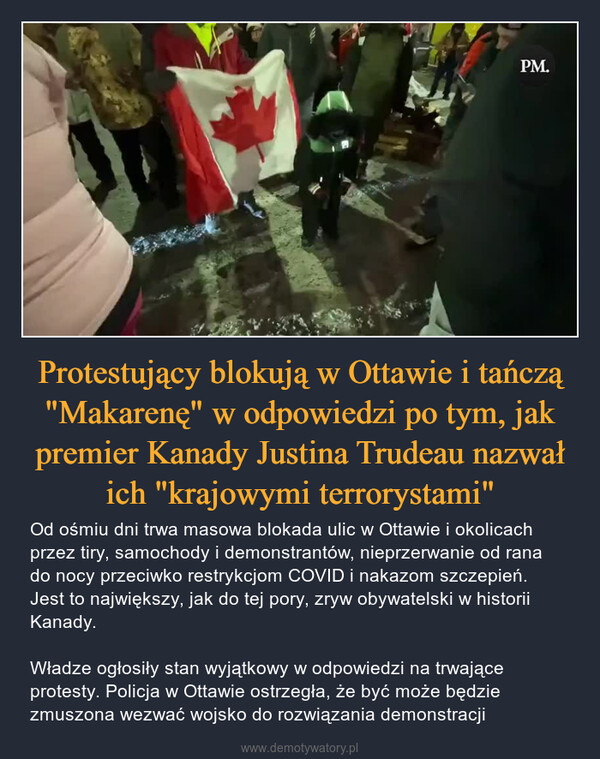 Protestujący blokują w Ottawie i tańczą "Makarenę" w odpowiedzi po tym, jak premier Kanady Justina Trudeau nazwał ich "krajowymi terrorystami" – Od ośmiu dni trwa masowa blokada ulic w Ottawie i okolicach przez tiry, samochody i demonstrantów, nieprzerwanie od rana do nocy przeciwko restrykcjom COVID i nakazom szczepień. Jest to największy, jak do tej pory, zryw obywatelski w historii Kanady.Władze ogłosiły stan wyjątkowy w odpowiedzi na trwające protesty. Policja w Ottawie ostrzegła, że być może będzie zmuszona wezwać wojsko do rozwiązania demonstracji 
