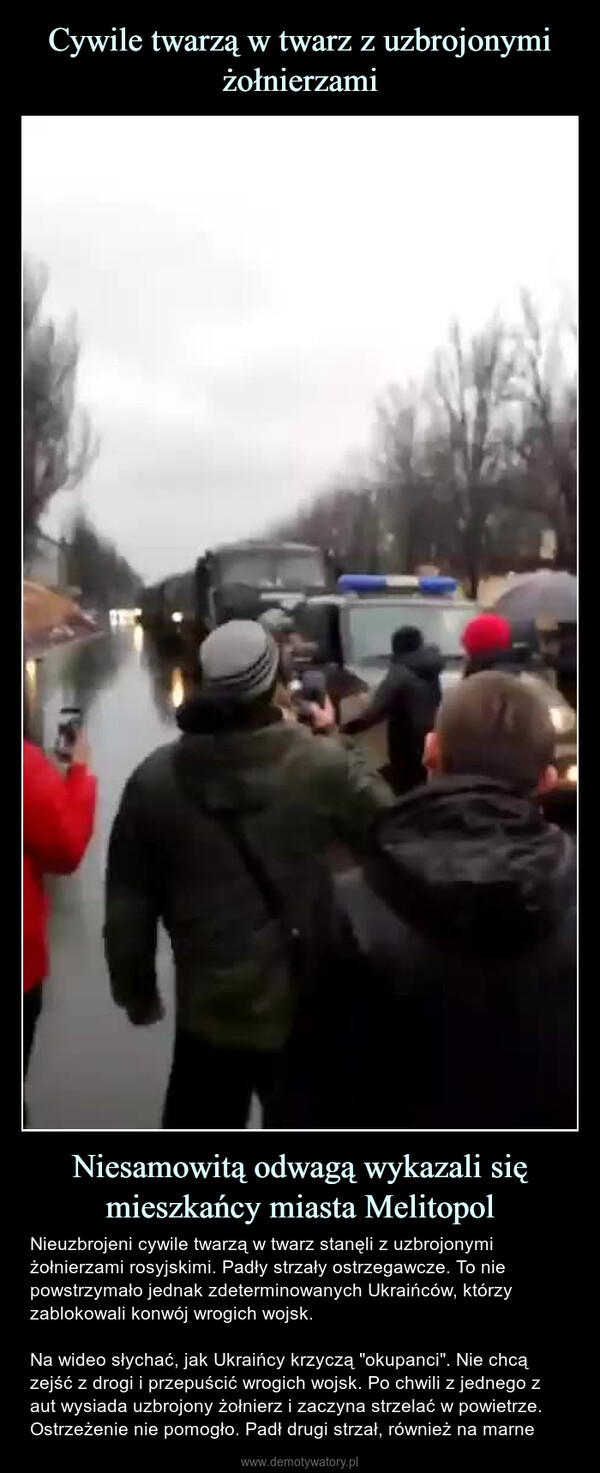 Niesamowitą odwagą wykazali się mieszkańcy miasta Melitopol – Nieuzbrojeni cywile twarzą w twarz stanęli z uzbrojonymi żołnierzami rosyjskimi. Padły strzały ostrzegawcze. To nie powstrzymało jednak zdeterminowanych Ukraińców, którzy zablokowali konwój wrogich wojsk.Na wideo słychać, jak Ukraińcy krzyczą "okupanci". Nie chcą zejść z drogi i przepuścić wrogich wojsk. Po chwili z jednego z aut wysiada uzbrojony żołnierz i zaczyna strzelać w powietrze. Ostrzeżenie nie pomogło. Padł drugi strzał, również na marne 