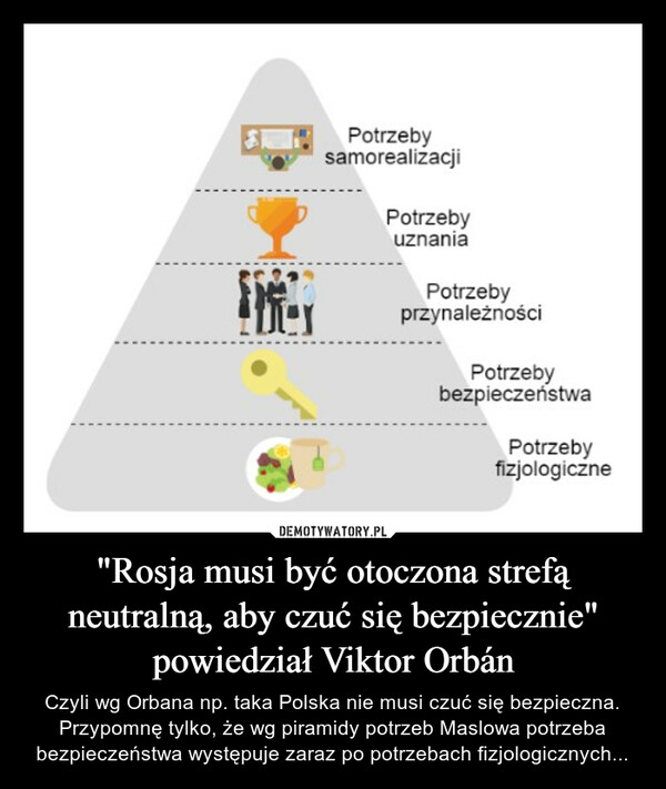 "Rosja musi być otoczona strefą neutralną, aby czuć się bezpiecznie" powiedział Viktor Orbán – Czyli wg Orbana np. taka Polska nie musi czuć się bezpieczna. Przypomnę tylko, że wg piramidy potrzeb Maslowa potrzeba bezpieczeństwa występuje zaraz po potrzebach fizjologicznych... 
