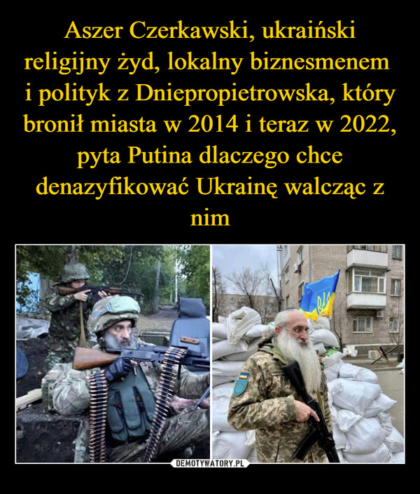 Aszer Czerkawski, ukraiński religijny żyd, lokalny biznesmenem  i polityk z Dniepropietrowska, który bronił miasta w 2014 i teraz w 2022, pyta Putina dlaczego chce denazyfikować Ukrainę walcząc z nim
