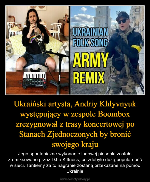 Ukraiński artysta, Andriy Khlyvnyuk występujący w zespole Boombox zrezygnował z trasy koncertowej po Stanach Zjednoczonych by bronić swojego kraju – Jego spontaniczne wykonanie ludowej piosenki zostało zremiksowane przez DJ-a Kiffness, co zdobyło dużą popularność w sieci. Tantiemy za to nagranie zostaną przekazane na pomoc Ukrainie 