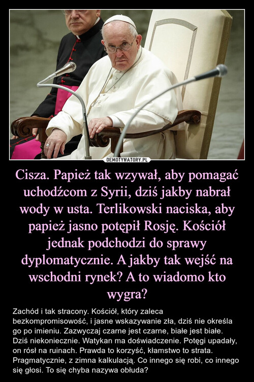 Cisza. Papież tak wzywał, aby pomagać uchodźcom z Syrii, dziś jakby nabrał wody w usta. Terlikowski naciska, aby papież jasno potępił Rosję. Kościół jednak podchodzi do sprawy dyplomatycznie. A jakby tak wejść na wschodni rynek? A to wiadomo kto wygra?