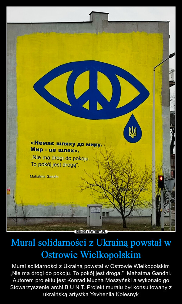 Mural solidarności z Ukrainą powstał w Ostrowie Wielkopolskim – Mural solidarności z Ukrainą powstał w Ostrowie Wielkopolskim „Nie ma drogi do pokoju. To pokój jest droga.”  Mahatma Gandhi.Autorem projektu jest Konrad Mucha Moszyński a wykonało go Stowarzyszenie archi B U N T. Projekt muralu był konsultowany z ukraińską artystką Yevheniia Kolesnyk 