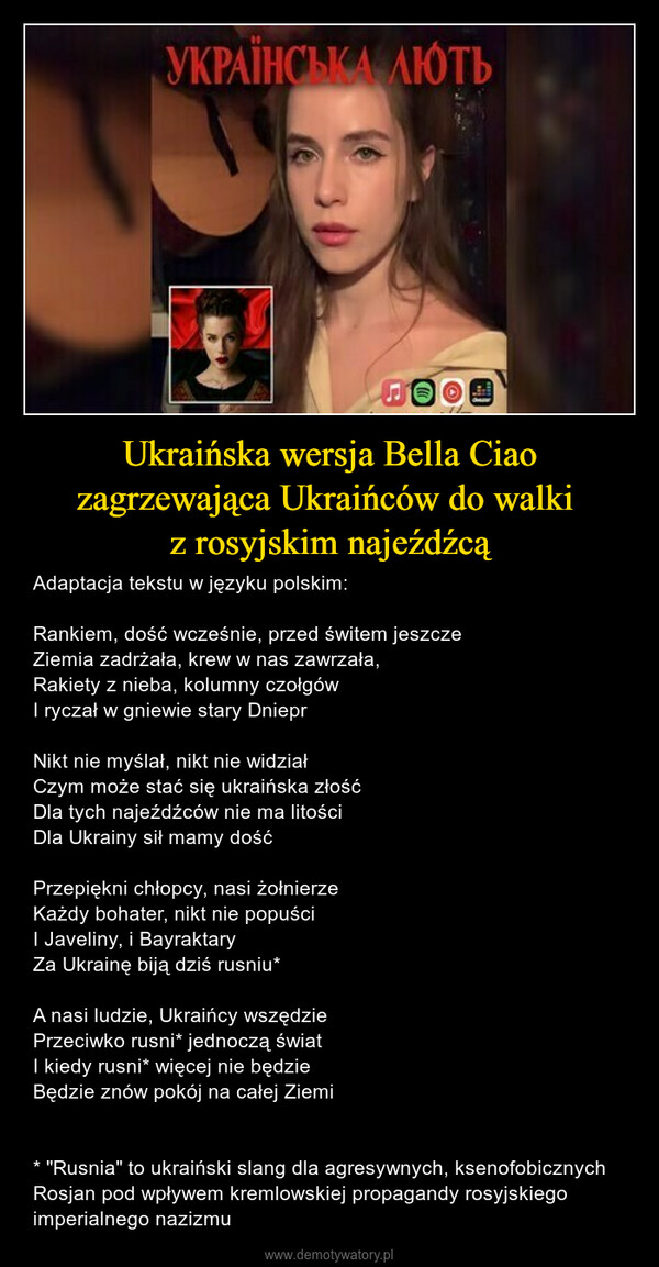 Ukraińska wersja Bella Ciao zagrzewająca Ukraińców do walki z rosyjskim najeźdźcą – Adaptacja tekstu w języku polskim:Rankiem, dość wcześnie, przed świtem jeszczeZiemia zadrżała, krew w nas zawrzała,Rakiety z nieba, kolumny czołgówI ryczał w gniewie stary DnieprNikt nie myślał, nikt nie widziałCzym może stać się ukraińska złośćDla tych najeźdźców nie ma litościDla Ukrainy sił mamy dośćPrzepiękni chłopcy, nasi żołnierzeKażdy bohater, nikt nie popuściI Javeliny, i BayraktaryZa Ukrainę biją dziś rusniu*A nasi ludzie, Ukraińcy wszędziePrzeciwko rusni* jednoczą światI kiedy rusni* więcej nie będzieBędzie znów pokój na całej Ziemi* "Rusnia" to ukraiński slang dla agresywnych, ksenofobicznych Rosjan pod wpływem kremlowskiej propagandy rosyjskiego imperialnego nazizmu 