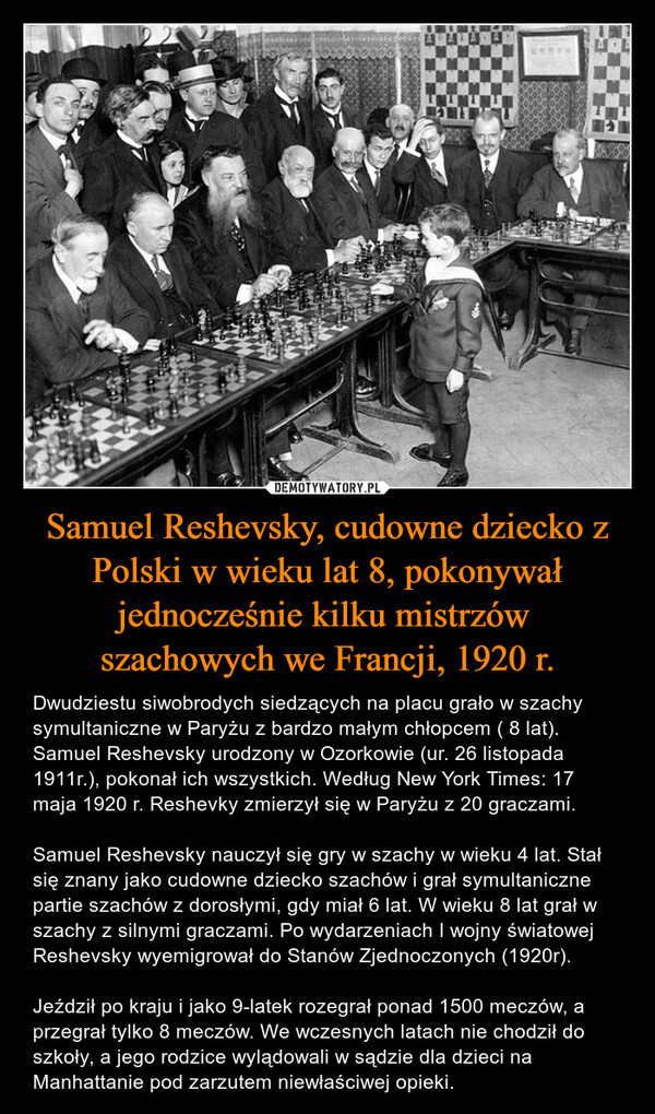 Samuel Reshevsky, cudowne dziecko z Polski w wieku lat 8, pokonywał jednocześnie kilku mistrzów szachowych we Francji, 1920 r. – Dwudziestu siwobrodych siedzących na placu grało w szachy symultaniczne w Paryżu z bardzo małym chłopcem ( 8 lat). Samuel Reshevsky urodzony w Ozorkowie (ur. 26 listopada 1911r.), pokonał ich wszystkich. Według New York Times: 17 maja 1920 r. Reshevky zmierzył się w Paryżu z 20 graczami.Samuel Reshevsky nauczył się gry w szachy w wieku 4 lat. Stał się znany jako cudowne dziecko szachów i grał symultaniczne partie szachów z dorosłymi, gdy miał 6 lat. W wieku 8 lat grał w szachy z silnymi graczami. Po wydarzeniach I wojny światowej Reshevsky wyemigrował do Stanów Zjednoczonych (1920r).Jeździł po kraju i jako 9-latek rozegrał ponad 1500 meczów, a  przegrał tylko 8 meczów. We wczesnych latach nie chodził do szkoły, a jego rodzice wylądowali w sądzie dla dzieci na Manhattanie pod zarzutem niewłaściwej opieki. 