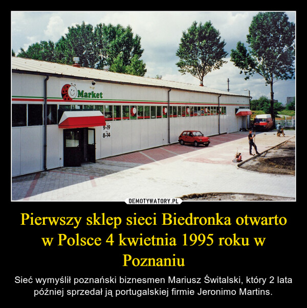 Pierwszy sklep sieci Biedronka otwarto w Polsce 4 kwietnia 1995 roku w Poznaniu – Sieć wymyślił poznański biznesmen Mariusz Świtalski, który 2 lata później sprzedał ją portugalskiej firmie Jeronimo Martins. 