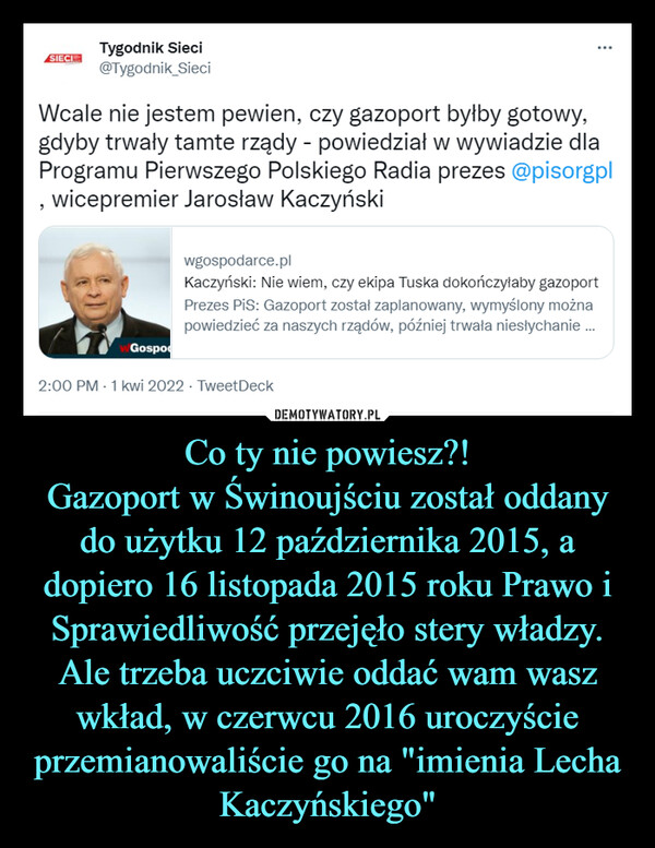 Co ty nie powiesz?!
Gazoport w Świnoujściu został oddany do użytku 12 października 2015, a dopiero 16 listopada 2015 roku Prawo i Sprawiedliwość przejęło stery władzy. Ale trzeba uczciwie oddać wam wasz wkład, w czerwcu 2016 uroczyście przemianowaliście go na "imienia Lecha Kaczyńskiego"