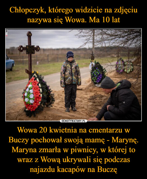 Chłopczyk, którego widzicie na zdjęciu nazywa się Wowa. Ma 10 lat Wowa 20 kwietnia na cmentarzu w Buczy pochował swoją mamę - Marynę.
Maryna zmarła w piwnicy, w której to wraz z Wową ukrywali się podczas najazdu kacapów na Buczę