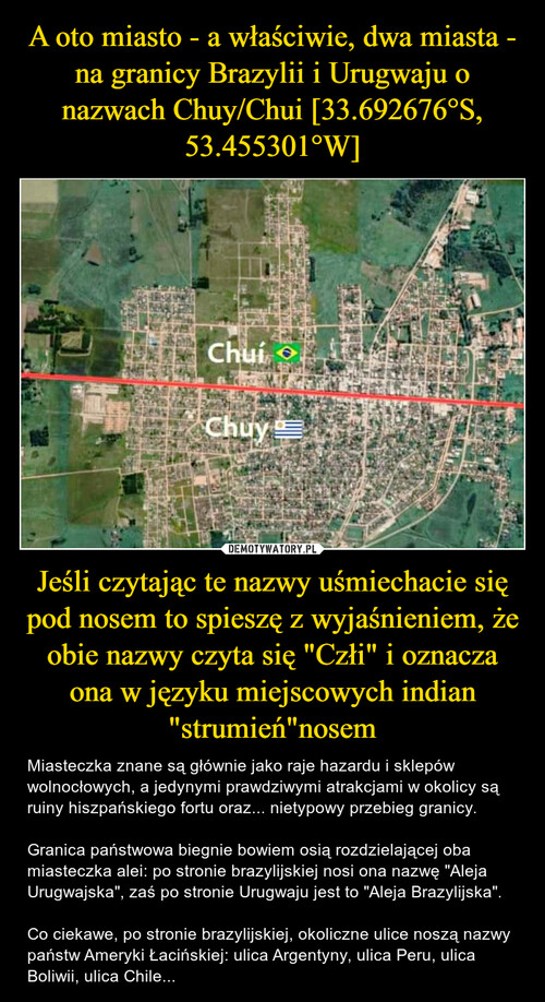 A oto miasto - a właściwie, dwa miasta - na granicy Brazylii i Urugwaju o nazwach Chuy/Chui [33.692676°S, 53.455301°W] Jeśli czytając te nazwy uśmiechacie się pod nosem to spieszę z wyjaśnieniem, że obie nazwy czyta się "Człi" i oznacza ona w języku miejscowych indian "strumień"nosem