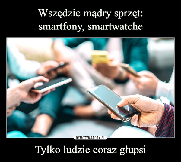 Wszędzie mądry sprzęt:
smartfony, smartwatche Tylko ludzie coraz głupsi