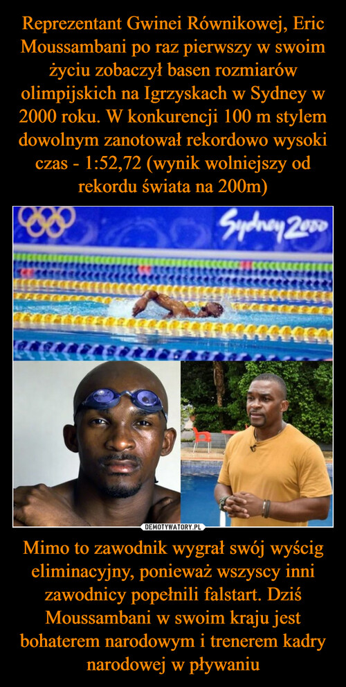 Reprezentant Gwinei Równikowej, Eric Moussambani po raz pierwszy w swoim życiu zobaczył basen rozmiarów olimpijskich na Igrzyskach w Sydney w 2000 roku. W konkurencji 100 m stylem dowolnym zanotował rekordowo wysoki czas - 1:52,72 (wynik wolniejszy od rekordu świata na 200m) Mimo to zawodnik wygrał swój wyścig eliminacyjny, ponieważ wszyscy inni zawodnicy popełnili falstart. Dziś Moussambani w swoim kraju jest bohaterem narodowym i trenerem kadry narodowej w pływaniu