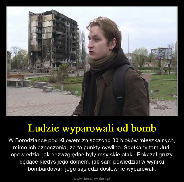 Ludzie wyparowali od bomb – W Borodziance pod Kijowem zniszczono 30 bloków mieszkalnych, mimo ich oznaczenia, że to punkty cywilne. Spotkany tam Jurij opowiedział jak bezwzględne były rosyjskie ataki. Pokazał gruzy będące kiedyś jego domem, jak sam powiedział w wyniku bombardowań jego sąsiedzi dosłownie wyparowali. 