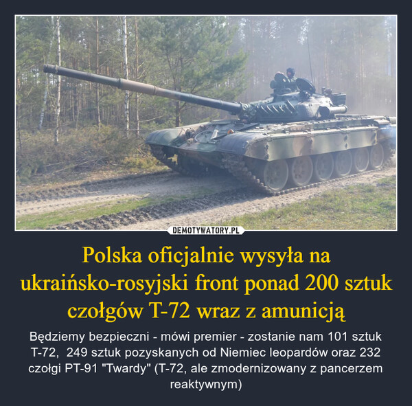 Polska oficjalnie wysyła na ukraińsko-rosyjski front ponad 200 sztuk czołgów T-72 wraz z amunicją – Będziemy bezpieczni - mówi premier - zostanie nam 101 sztuk T-72,  249 sztuk pozyskanych od Niemiec leopardów oraz 232 czołgi PT-91 "Twardy" (T-72, ale zmodernizowany z pancerzem reaktywnym) 