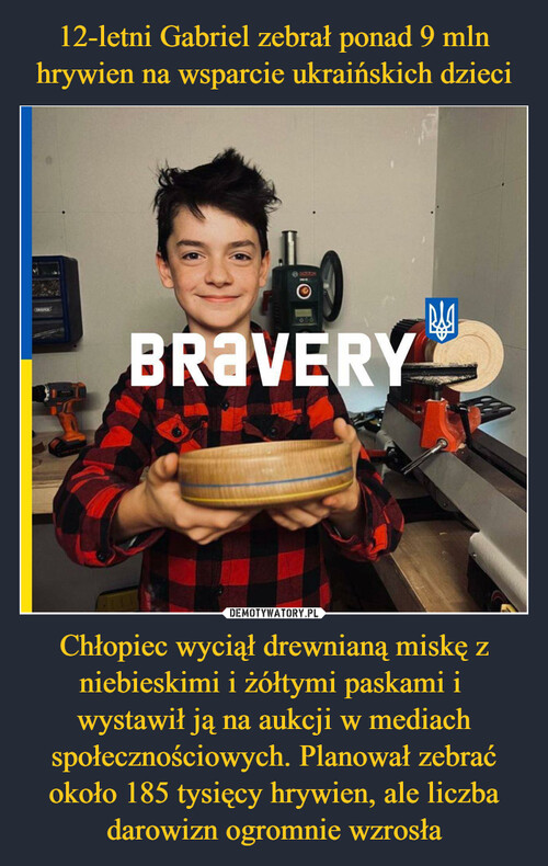 12-letni Gabriel zebrał ponad 9 mln hrywien na wsparcie ukraińskich dzieci Chłopiec wyciął drewnianą miskę z niebieskimi i żółtymi paskami i 
wystawił ją na aukcji w mediach społecznościowych. Planował zebrać około 185 tysięcy hrywien, ale liczba darowizn ogromnie wzrosła