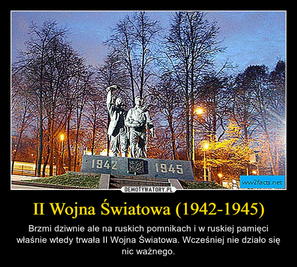 II Wojna Światowa (1942-1945) – Brzmi dziwnie ale na ruskich pomnikach i w ruskiej pamięci właśnie wtedy trwała II Wojna Światowa. Wcześniej nie działo się nic ważnego. 